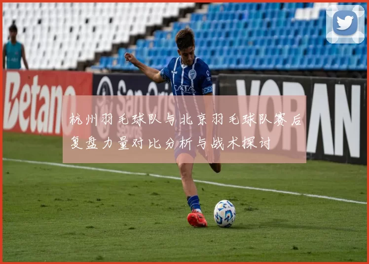 杭州羽毛球队与北京羽毛球队赛后复盘力量对比分析与战术探讨