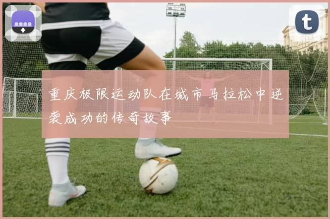重庆极限运动队在城市马拉松中逆袭成功的传奇故事