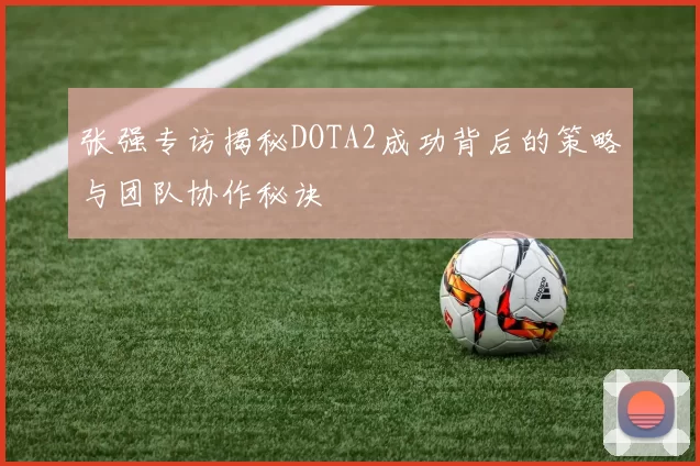 张强专访揭秘DOTA2成功背后的策略与团队协作秘诀