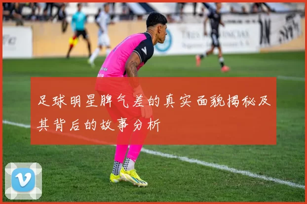 足球明星脾气差的真实面貌揭秘及其背后的故事分析