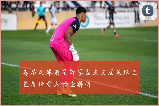 每届足球明星阵容盘点历届足坛巨星与传奇人物全解析