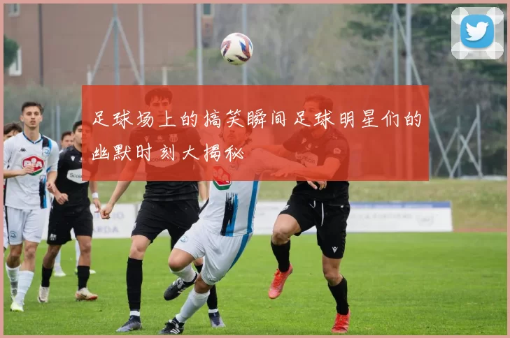 足球场上的搞笑瞬间足球明星们的幽默时刻大揭秘