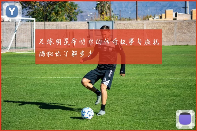 足球明星希特尔的传奇故事与成就揭秘你了解多少