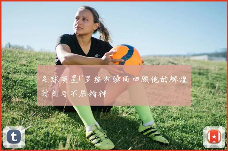足球明星C罗经典瞬间回顾他的辉煌时刻与不屈精神