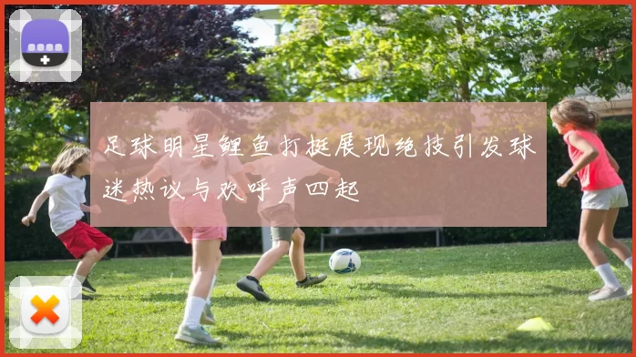 足球明星鲤鱼打挺展现绝技引发球迷热议与欢呼声四起