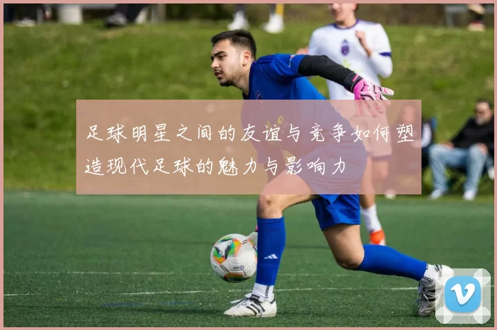 足球明星之间的友谊与竞争如何塑造现代足球的魅力与影响力
