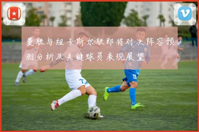 曼联与纽卡斯尔联即将对决阵容预测分析及关键球员表现展望