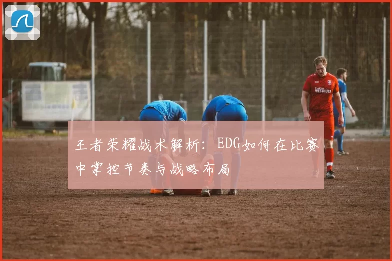 王者荣耀战术解析：EDG如何在比赛中掌控节奏与战略布局