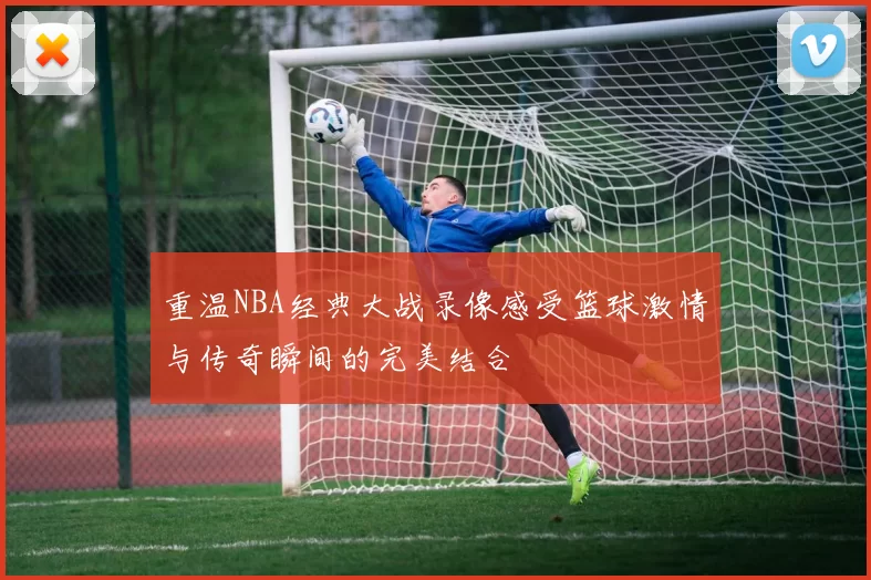 重温NBA经典大战录像感受篮球激情与传奇瞬间的完美结合