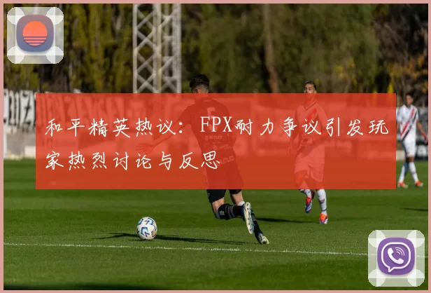 和平精英热议：FPX耐力争议引发玩家热烈讨论与反思