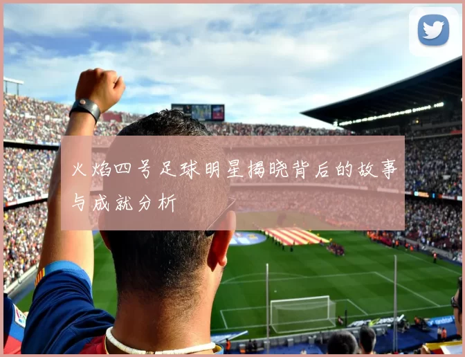 火焰四号足球明星揭晓背后的故事与成就分析