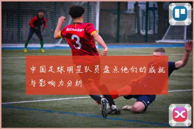 中国足球明星队员盘点他们的成就与影响力分析