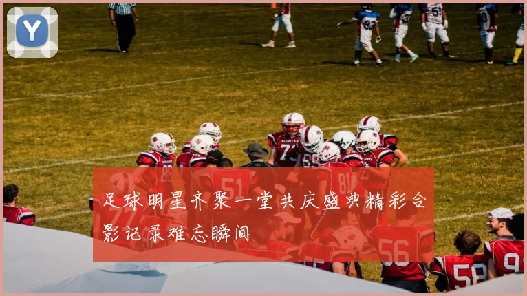 足球明星齐聚一堂共庆盛典精彩合影记录难忘瞬间