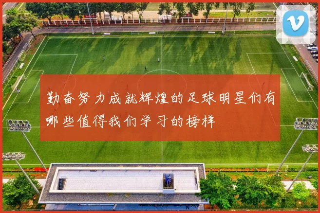 勤奋努力成就辉煌的足球明星们有哪些值得我们学习的榜样