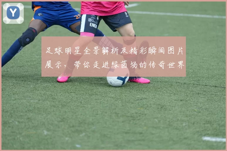 足球明星全景解析及精彩瞬间图片展示，带你走进绿茵场的传奇世界