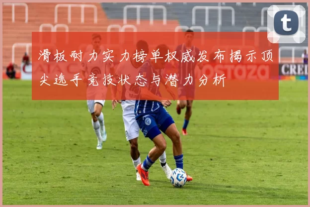 滑板耐力实力榜单权威发布揭示顶尖选手竞技状态与潜力分析