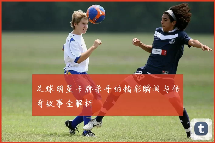 足球明星卡牌杀手的精彩瞬间与传奇故事全解析
