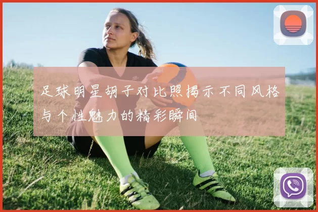 足球明星胡子对比照揭示不同风格与个性魅力的精彩瞬间