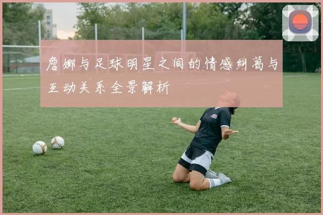 詹娜与足球明星之间的情感纠葛与互动关系全景解析