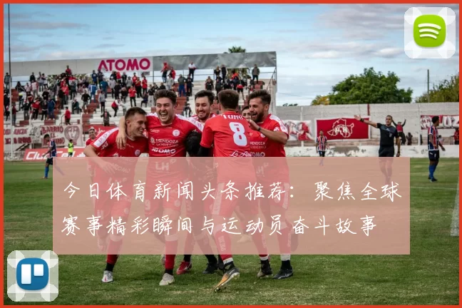 今日体育新闻头条推荐：聚焦全球赛事精彩瞬间与运动员奋斗故事