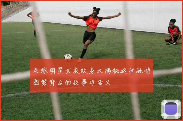 足球明星女友纹身大揭秘这些独特图案背后的故事与含义
