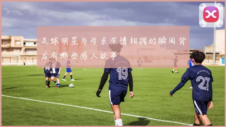 足球明星与母亲深情相拥的瞬间背后有哪些感人故事