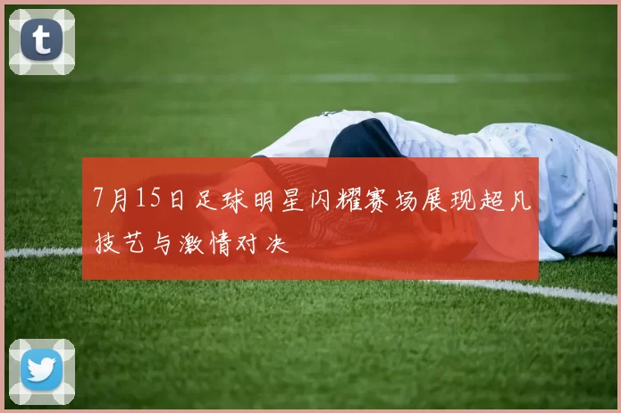 7月15日足球明星闪耀赛场展现超凡技艺与激情对决