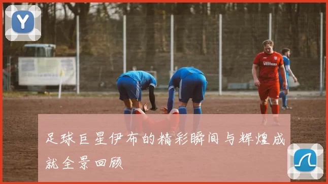 足球巨星伊布的精彩瞬间与辉煌成就全景回顾