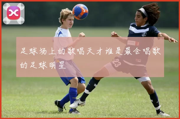 足球场上的歌唱天才谁是最会唱歌的足球明星