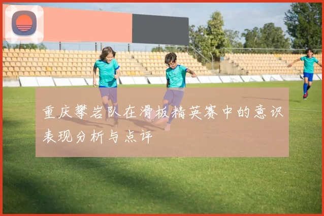 重庆攀岩队在滑板精英赛中的意识表现分析与点评