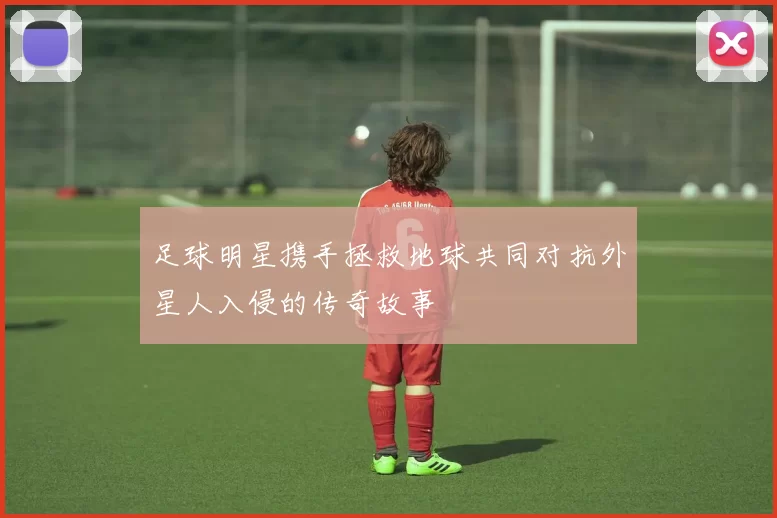 足球明星携手拯救地球共同对抗外星人入侵的传奇故事