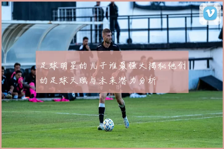 足球明星的儿子谁最强大揭秘他们的足球天赋与未来潜力分析