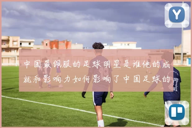 中国最佩服的足球明星是谁他的成就和影响力如何影响了中国足球的发展