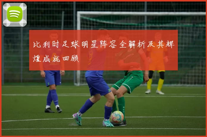 比利时足球明星阵容全解析及其辉煌成就回顾