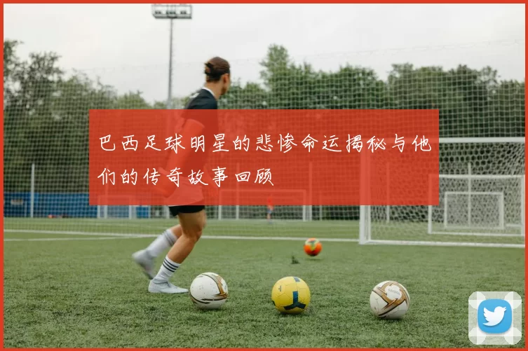 巴西足球明星的悲惨命运揭秘与他们的传奇故事回顾