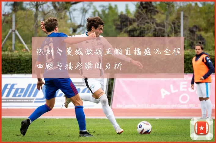 热刺与曼城激战正酣直播盛况全程回顾与精彩瞬间分析