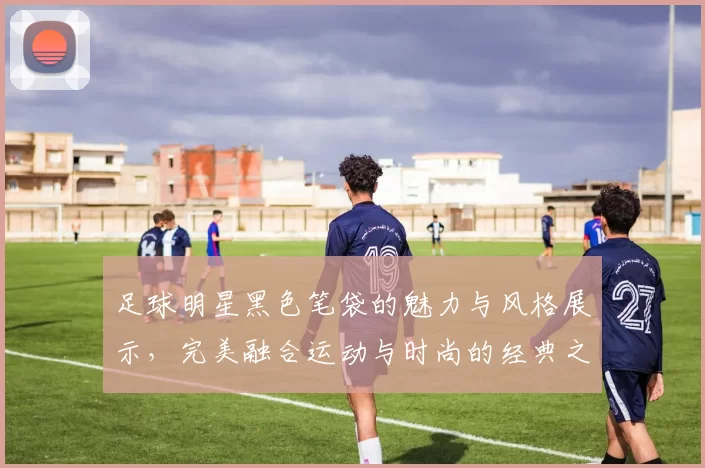足球明星黑色笔袋的魅力与风格展示，完美融合运动与时尚的经典之选