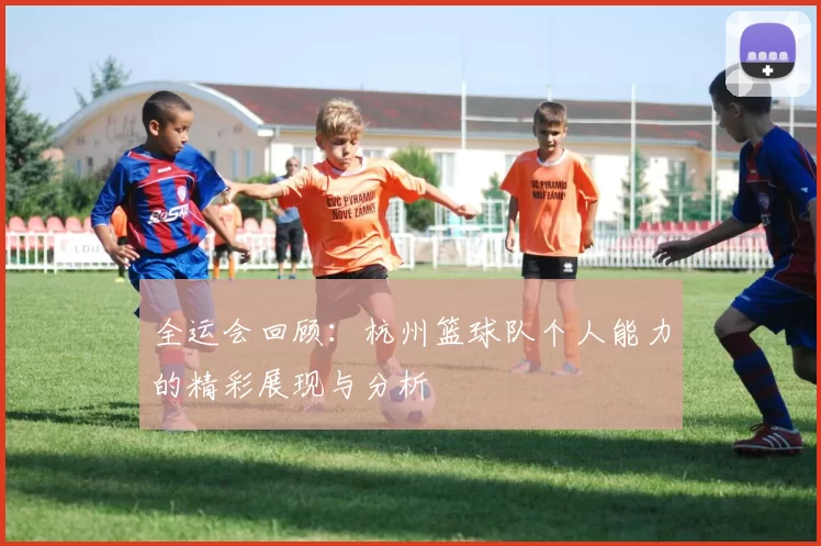 全运会回顾：杭州篮球队个人能力的精彩展现与分析