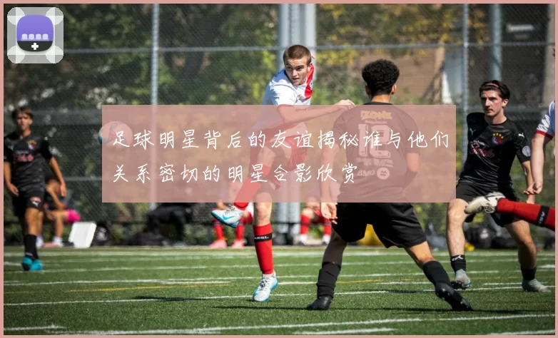 足球明星背后的友谊揭秘谁与他们关系密切的明星合影欣赏