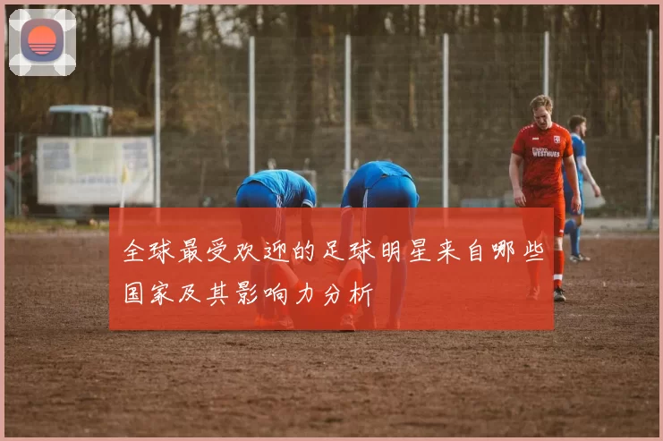 全球最受欢迎的足球明星来自哪些国家及其影响力分析