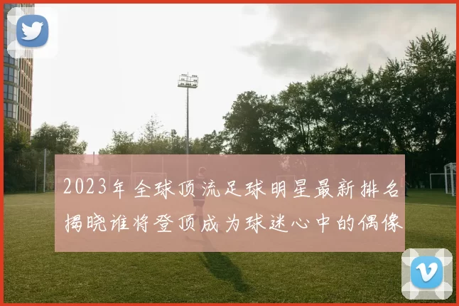 2023年全球顶流足球明星最新排名揭晓谁将登顶成为球迷心中的偶像