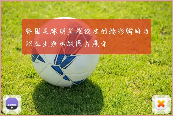 韩国足球明星崔俊浩的精彩瞬间与职业生涯回顾图片展示