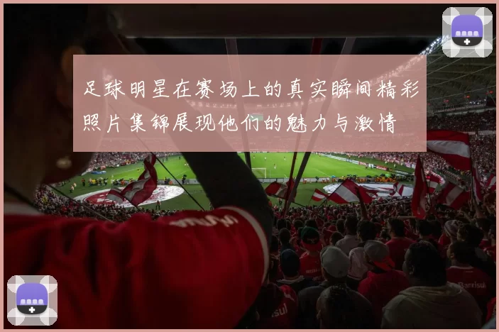 足球明星在赛场上的真实瞬间精彩照片集锦展现他们的魅力与激情