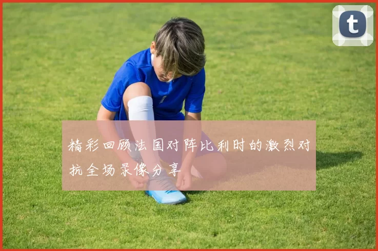 精彩回顾法国对阵比利时的激烈对抗全场录像分享