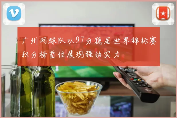 广州网球队以97分稳居世界锦标赛积分榜首位展现强劲实力
