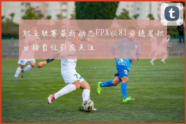 职业联赛最新动态FPX以81分稳居积分榜首位引发关注