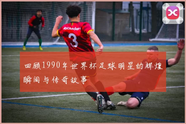 回顾1990年世界杯足球明星的辉煌瞬间与传奇故事