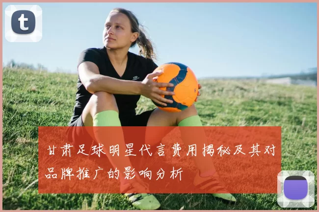 甘肃足球明星代言费用揭秘及其对品牌推广的影响分析