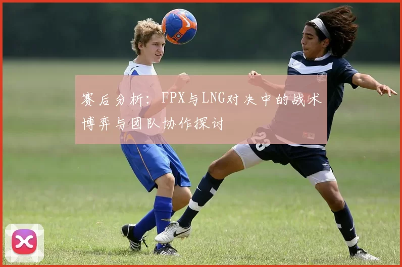 赛后分析：FPX与LNG对决中的战术博弈与团队协作探讨