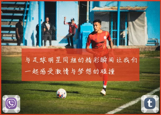与足球明星同框的精彩瞬间让我们一起感受激情与梦想的碰撞